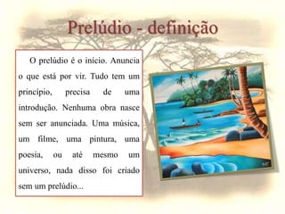 Prelúdio - definição
O prelúdio é o início. Anuncia
o que está por vir. Tudo tem um
princípio, precisa de uma
introdução. Nenhuma obra nasce
sem ser anunciada. Uma música,
um filme, uma pintura, uma
poesia, ou até mesmo um
universo, nada disso foi criado
sem um prelúdio...
 
