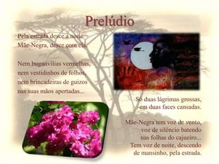 Pela estrada desce a noite
Mãe-Negra, desce com ela.
Nem buganvílias vermelhas,
nem vestidinhos de folhos,
nem brincadeiras de guizos
nas suas mãos apertadas...
Prelúdio
Só duas lágrimas grossas,
em duas faces cansadas.
Mãe-Negra tem voz de vento,
voz de silêncio batendo
nas folhas do cajueiro...
Tem voz de noite, descendo
de mansinho, pela estrada.
 