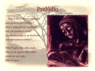 Prelúdio
... Que é feito desses meninos
que gostava de embalar?
Que é feito desses meninos
que ela ajudou a criar?
Quem ouve agora as histórias
que costumava contar?...
Mãe-Negra não sabe nada.
Mas ai de quem sabe tudo,
como eu sei tudo,
Mãe-Negra...
 