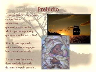 Prelúdio
É que os meninos cresceram,
e esqueceram
as histórias
que costumavas contar...
Muitos partiram pra longe,
quem sabe se hão-de voltar!...
Só tu ficaste esperando,
mãos cruzadas no regaços,
bem quieta bem calada…
É a tua a voz deste vento,
desta saudade descendo
de mansinho pela estrada...
 