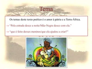 Tema
Os temas deste texto poético é o amor à pátria e a Terra-África.
 “Pela estrada desce a noite/Mãe-Negra desce com ela.”
 “que é feito desses meninos/que ela ajudou a criar?”
 