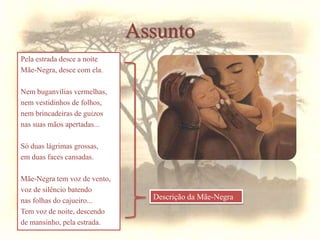 Pela estrada desce a noite
Mãe-Negra, desce com ela.
Nem buganvílias vermelhas,
nem vestidinhos de folhos,
nem brincadeiras de guizos
nas suas mãos apertadas...
Só duas lágrimas grossas,
em duas faces cansadas.
Mãe-Negra tem voz de vento,
voz de silêncio batendo
nas folhas do cajueiro...
Tem voz de noite, descendo
de mansinho, pela estrada.
Descrição da Mãe-Negra
Assunto
 