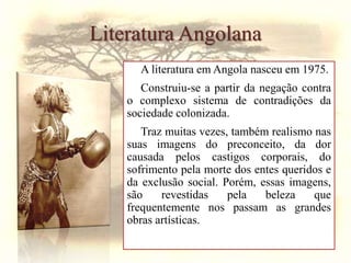 Literatura Angolana
A literatura em Angola nasceu em 1975.
Construiu-se a partir da negação contra
o complexo sistema de contradições da
sociedade colonizada.
Traz muitas vezes, também realismo nas
suas imagens do preconceito, da dor
causada pelos castigos corporais, do
sofrimento pela morte dos entes queridos e
da exclusão social. Porém, essas imagens,
são revestidas pela beleza que
frequentemente nos passam as grandes
obras artísticas.
 