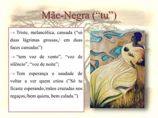 Mãe-Negra (“tu”)
 Triste, melancólica, cansada (“só
duas lágrimas grossas,/ em duas
faces cansadas”)
 “tem voz de vento”, “voz de
silêncio”, “voz de noite”;
 Tem esperança e saudade de
voltar a ver quem criou (”Só tu
ficaste esperando,/mãos cruzadas nos
regaços,/bem quieta, bem calada.”)
 