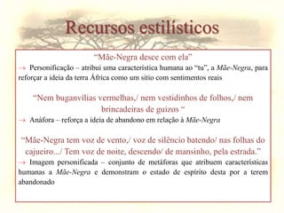 Recursos estilísticos
“Mãe-Negra desce com ela”
 Personificação – atribui uma característica humana ao “tu”, a Mãe-Negra, para
reforçar a ideia da terra África como um sitio com sentimentos reais
“Nem buganvílias vermelhas,/ nem vestidinhos de folhos,/ nem
brincadeiras de guizos “
 Anáfora – reforça a ideia de abandono em relação à Mãe-Negra
“Mãe-Negra tem voz de vento,/ voz de silêncio batendo/ nas folhas do
cajueiro.../ Tem voz de noite, descendo/ de mansinho, pela estrada.”
 Imagem personificada – conjunto de metáforas que atribuem características
humanas a Mãe-Negra e demonstram o estado de espírito desta por a terem
abandonado
 