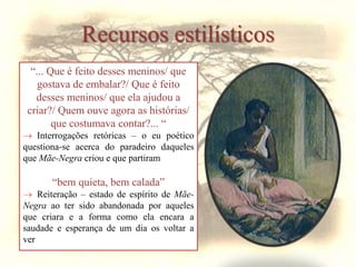 Recursos estilísticos
“... Que é feito desses meninos/ que
gostava de embalar?/ Que é feito
desses meninos/ que ela ajudou a
criar?/ Quem ouve agora as histórias/
que costumava contar?... “
 Interrogações retóricas – o eu poético
questiona-se acerca do paradeiro daqueles
que Mãe-Negra criou e que partiram
“bem quieta, bem calada”
 Reiteração – estado de espírito de Mãe-
Negra ao ter sido abandonada por aqueles
que criara e a forma como ela encara a
saudade e esperança de um dia os voltar a
ver
 