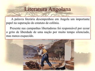 A palavra literária desempenhou em Angola um importante
papel na superação do estatuto de colônia.
Presente nas campanhas libertadoras foi responsável por ecoar
o grito de liberdade de uma nação por muito tempo silenciado,
mas nunca esquecido.
Literatura Angolana
 
