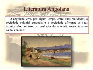 Literatura Angolana
O angolano vive, por algum tempo, entre duas realidades, a
sociedade colonial europeia e a sociedade africana; os seus
escritos são, por isso, os resultados dessa tensão existente entre
os dois mundos.
 