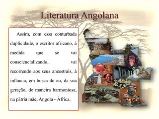 Literatura Angolana
Assim, com essa conturbada
duplicidade, o escritor africano, à
medida que se vai
consciencializando, vai
recorrendo aos seus ancestrais, à
infância, em busca do eu, da sua
geração, de maneira harmoniosa,
na pátria mãe, Angola - África.
 