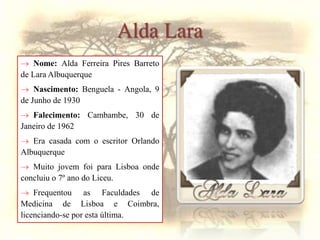  Nome: Alda Ferreira Pires Barreto
de Lara Albuquerque
 Nascimento: Benguela - Angola, 9
de Junho de 1930
 Falecimento: Cambambe, 30 de
Janeiro de 1962
 Era casada com o escritor Orlando
Albuquerque
 Muito jovem foi para Lisboa onde
concluiu o 7º ano do Liceu.
 Frequentou as Faculdades de
Medicina de Lisboa e Coimbra,
licenciando-se por esta última.
Alda Lara
 