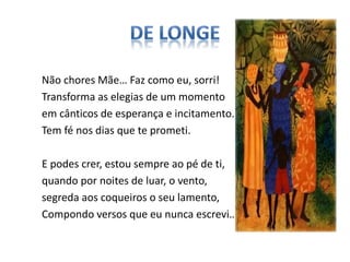 Não chores Mãe… Faz como eu, sorri!
Transforma as elegias de um momento
em cânticos de esperança e incitamento.
Tem fé nos dias que te prometi.
E podes crer, estou sempre ao pé de ti,
quando por noites de luar, o vento,
segreda aos coqueiros o seu lamento,
Compondo versos que eu nunca escrevi…
 
