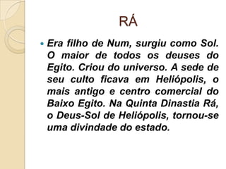RÁ
   Era filho de Num, surgiu como Sol.
    O maior de todos os deuses do
    Egito. Criou do universo. A sede de
    seu culto ficava em Heliópolis, o
    mais antigo e centro comercial do
    Baixo Egito. Na Quinta Dinastia Rá,
    o Deus-Sol de Heliópolis, tornou-se
    uma divindade do estado.
 