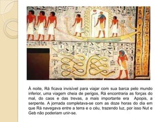 À noite, Rá ficava invisível para viajar com sua barca pelo mundo
inferior, uma viagem cheia de perigos, Rá encontraria as forças do
mal, do caos e das trevas, a mais importante era Apopis, a
serpente. A jornada completava-se com as doze horas do dia em
que Rá navegava entre a terra e o céu, trazendo luz, por isso Nut e
Geb não poderiam unir-se.
 