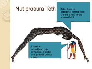 Nut procura Toth             Toth, Deus da
                             sabedoria, como posso
                             unir-me a meu irmão
                             amado Geb?




      Criarei no
      calendário, mais
      cinco dias, e nestes
      dias poderás unir-se
      a Geb
 