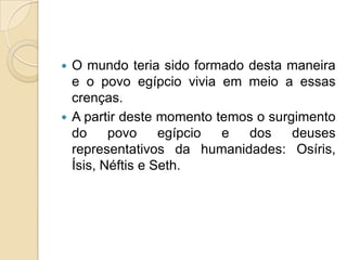  O mundo teria sido formado desta maneira
  e o povo egípcio vivia em meio a essas
  crenças.
 A partir deste momento temos o surgimento
  do     povo     egípcio e  dos     deuses
  representativos da humanidades: Osíris,
  Ísis, Néftis e Seth.
 