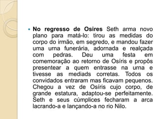    No regresso de Osires Seth arma novo
    plano para matá-lo: tirou as medidas do
    corpo do irmão, em segredo, e mandou fazer
    uma urna funerária, adornada e realçada
    com    pedras.    Deu    uma      festa em
    comemoração ao retorno de Osíris e propôs
    presentear a quem entrasse na urna e
    tivesse as mediads corretas. Todos os
    convidados entraram mas ficavam pequenos.
    Chegou a vez de Osíris cujo corpo, de
    grande estatura, adaptou-se perfeitamente.
    Seth e seus cúmplices fecharam a arca
    lacrando-a e lançando-a no rio Nilo.
 