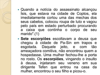  Quando a notícia do assassinato alcançou
  Ísis, que estava na cidade de Coptos, ela
  imediatamente cortou uma das mechas dos
  seus cabelos, colocou roupa de luto e vagou
  pelo país em estado perturbado procurando
  a caixa que continha o corpo de seu
  marido".(1)
 Sete escorpiões escoltavam a deusa que
  chegou à cidade de Pa-Sin em trapos e
  esgotada. Daquele jeito, e com tão
  ameaçadora comitiva, não encontrou quem a
  hospedasse. Uma mulher fechou-lhe a porta
  no rosto. Os escorpiões, vingando o insulto
  à deusa, injetaram seu veneno em sua
  dirigente Tefen que entrou na casa da
  mulher, encontrou o seu filho e picou-o.
 