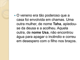    O veneno era tão poderoso que a
    casa foi envolvida em chamas. Uma
    outra mulher, de nome Taha, apiedou-
    se da deusa e a acolheu. Aquela
    outra, de nome Usa, não encontrou
    água para apagar o incêndio e correu
    em desespero com o filho nos braços.
 