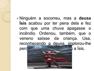   Ninguém a socorreu, mas a deusa
    Ísis acabou por ter pena dela e fez
    com que uma chuva apagasse o
    incêndio. Ordenou, também, que o
    veneno saísse da criança. Usa,
    reconhecendo a deusa, implorou-lhe
    perdão e ofereceu presentes a Ísis.
 