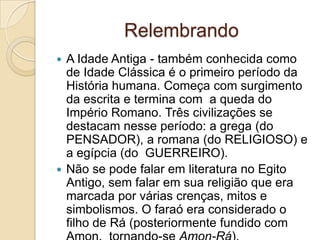 Relembrando
 A Idade Antiga - também conhecida como
  de Idade Clássica é o primeiro período da
  História humana. Começa com surgimento
  da escrita e termina com a queda do
  Império Romano. Três civilizações se
  destacam nesse período: a grega (do
  PENSADOR), a romana (do RELIGIOSO) e
  a egípcia (do GUERREIRO).
 Não se pode falar em literatura no Egito
  Antigo, sem falar em sua religião que era
  marcada por várias crenças, mitos e
  simbolismos. O faraó era considerado o
  filho de Rá (posteriormente fundido com
 