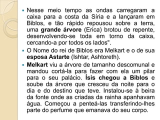  Nesse meio tempo as ondas carregaram a
  caixa para a costa da Síria e a lançaram em
  Biblos, e tão rápido repousou sobre a terra,
  uma grande árvore (Erica) brotou de repente,
  desenvolvendo-se toda em torno da caixa,
  cercando-a por todos os lados".
 O Nome do rei de Biblos era Melkart e o de sua
  esposa Astarte (Ishtar, Ashtoreth).
 Melkart viu a árvore de tamanho descomunal e
  mandou cortá-la para fazer com ela um pilar
  para o seu palácio. Ísis chegou a Biblos e
  soube da árvore que cresceu da noite para o
  dia e do destino que teve. Instalou-se à beira
  da fonte onde as criadas da rainha apanhavam
  água. Começou a penteá-las transferindo-lhes
  parte do perfume que emanava do seu corpo.
 