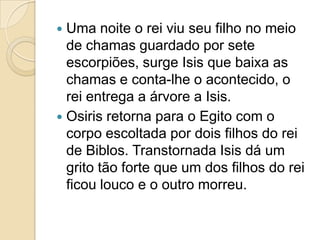 Uma noite o rei viu seu filho no meio
  de chamas guardado por sete
  escorpiões, surge Isis que baixa as
  chamas e conta-lhe o acontecido, o
  rei entrega a árvore a Isis.
 Osiris retorna para o Egito com o
  corpo escoltada por dois filhos do rei
  de Biblos. Transtornada Isis dá um
  grito tão forte que um dos filhos do rei
  ficou louco e o outro morreu.
 