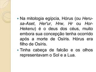  Na mitologia egípcia, Hórus (ou Heru-
  sa-Aset, Her'ur, Hrw, Hr ou Hor-
  Hekenu) é o deus dos céus, muito
  embora sua concepção tenha ocorrido
  após a morte de Osíris. Hórus era
  filho de Osíris.
 Tinha cabeça de falcão e os olhos
  representavam o Sol e a Lua.
 