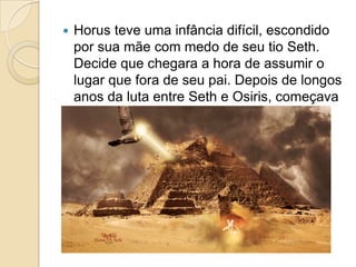    Horus teve uma infância difícil, escondido
    por sua mãe com medo de seu tio Seth.
    Decide que chegara a hora de assumir o
    lugar que fora de seu pai. Depois de longos
    anos da luta entre Seth e Osiris, começava
    a batalha.
 