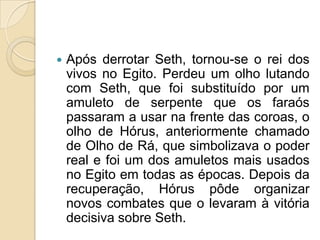    Após derrotar Seth, tornou-se o rei dos
    vivos no Egito. Perdeu um olho lutando
    com Seth, que foi substituído por um
    amuleto de serpente que os faraós
    passaram a usar na frente das coroas, o
    olho de Hórus, anteriormente chamado
    de Olho de Rá, que simbolizava o poder
    real e foi um dos amuletos mais usados
    no Egito em todas as épocas. Depois da
    recuperação, Hórus pôde organizar
    novos combates que o levaram à vitória
    decisiva sobre Seth.
 