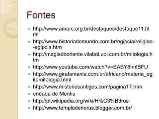 Fontes
 http://www.amorc.org.br/destaques/destaque11.ht
  ml
 http://www.historiadomundo.com.br/egipcia/religiao
  -egipcia.htm
 http://magiadooriente.vilabol.uol.com.br/mitologia.h
  tm
 http://www.youtube.com/watch?v=EABY8hnlSFU
 http://www.girafamania.com.br/africano/materia_eg
  itomitologia.html
 http://www.misteriosantigos.com/pagina17.htm
 eneada de Menfis
 http://pt.wikipedia.org/wiki/H%C3%B3rus
 http://www.templodehorus.blogger.com.br/
 