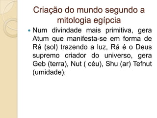 Criação do mundo segundo a
          mitologia egípcia
   Num divindade mais primitiva, gera
    Atum que manifesta-se em forma de
    Rá (sol) trazendo a luz, Rá é o Deus
    supremo criador do universo, gera
    Geb (terra), Nut ( céu), Shu (ar) Tefnut
    (umidade).
 