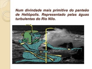 Num divindade mais primitiva do panteão
de Heliópolis. Representado pelas águas
turbulentas do Rio Nilo.
 