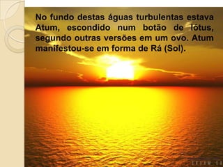 No fundo destas águas turbulentas estava
Atum, escondido num botão de lótus,
segundo outras versões em um ovo. Atum
manifestou-se em forma de Rá (Sol).
 