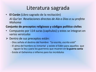 Literatura sagrada
• El Corán (Libro sagrado de la recitación)
Al-Qur'an Revelaciones directas de Ala o Dios a su profeta
Mahoma
Conjunto de preceptos religiosos y códigos político civiles
• Compuesto por 114 suras (capítulos) y estos se integran en
varios versículos
 Dentro de sus preceptos están:
- Dios señala el destino del hombre “Lo escrito, escrito está”
- El alma del hombre es inmortal y existe el Edén para aquellos que
siguen la ley y para los guerreros que mueren en la guerra santa
- Existe el Gehenma o infierno para los incrédulos

 