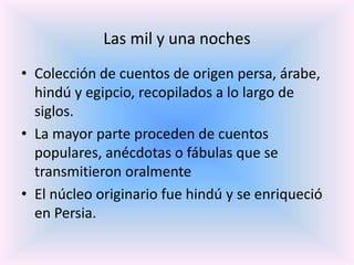 Las mil y una noches
• Colección de cuentos de origen persa, árabe,
hindú y egipcio, recopilados a lo largo de
siglos.
• La mayor parte proceden de cuentos
populares, anécdotas o fábulas que se
transmitieron oralmente
• El núcleo originario fue hindú y se enriqueció
en Persia.

 