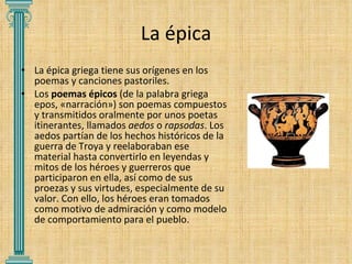 La épica La épica griega tiene sus orígenes en los poemas y canciones pastoriles. Los  poemas épicos  (de la palabra griega epos, «narración») son poemas compuestos y transmitidos oralmente por unos poetas itinerantes, llamados  aedos  o  rapsodas . Los aedos partían de los hechos históricos de la guerra de Troya y reelaboraban ese material hasta convertirlo en leyendas y mitos de los héroes y guerreros que participaron en ella, así como de sus proezas y sus virtudes, especialmente de su valor. Con ello, los héroes eran tomados como motivo de admiración y como modelo de comportamiento para el pueblo. 