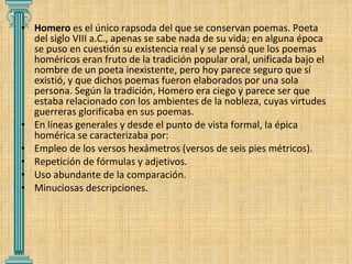 Homero  es el único rapsoda del que se conservan poemas. Poeta del siglo VIII a.C., apenas se sabe nada de su vida; en alguna época se puso en cuestión su existencia real y se pensó que los poemas homéricos eran fruto de la tradición popular oral, unificada bajo el nombre de un poeta inexistente, pero hoy parece seguro que sí existió, y que dichos poemas fueron elaborados por una sola persona. Según la tradición, Homero era ciego y parece ser que estaba relacionado con los ambientes de la nobleza, cuyas virtudes guerreras glorificaba en sus poemas. En líneas generales y desde el punto de vista formal, la épica homérica se caracterizaba por:  Empleo de los versos hexámetros (versos de seis pies métricos). Repetición de fórmulas y adjetivos. Uso abundante de la comparación. Minuciosas descripciones. 