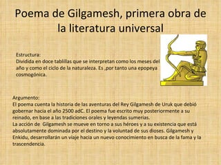 Poema de Gilgamesh, primera obra de la literatura universal Estructura: Dividida en doce tablillas que se interpretan como los meses del año y como el ciclo de la naturaleza. Es ,por tanto una epopeya cosmogónica. Argumento: El poema cuenta la historia de las aventuras del Rey Gilgamesh de Uruk que debió gobernar hacia el año 2500 adC. El poema fue escrito muy posteriormente a su reinado, en base a las tradiciones orales y leyendas sumerias. La acción de  Gilgamesh se mueve en torno a sus héroes y a su existencia que está absolutamente dominada por el destino y la voluntad de sus dioses. Gilgamesh y Enkidu, desarrollarán un viaje hacia un nuevo conocimiento en busca de la fama y la trascendencia. 