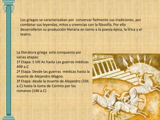 Los griegos se caracterizaban por  conservar fielmente sus tradiciones, por combinar sus leyendas, mitos y creencias con la filosofía. Por ello desarrollaron su producción literaria en torno a la poesía épica, la lírica y el teatro. La literatura griega  está compuesta por varias etapas: 1ª Etapa: S VIII Ac hasta Las guerras médicas 499 a.C  2ª Etapa: Desde las guerras  médicas hasta la muerte de Alejandro Magno. 3ª Etapa: desde la muerte de Alejandro (336 a.C) hasta la toma de Corinto por los romanos (146 a.C) 