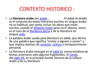 CONTEXTO HISTORICO :
• La literatura árabe (en árabe ,                Al-Adab Al-Arabi)
  es el conjunto de textos literarios escritos en lengua árabe;
  no es habitual, por tanto, incluir las obras que están
  escritas usando el alfabeto árabe pero no el idioma, como
  es el caso de la literatura persa y de la literatura en
  lengua urdu.
• La palabra árabe usada para literatura es adab, que deriva
  de una palabra que significa "invitar a alguien a comer" y
  que implica matices de cortesía, cultura y enriquecimiento
  personal.
• La literatura árabe emergió en el siglo VI, conservándose de
  fechas anteriores solo algunos fragmentos. El Corán,
  del siglo VII, es la principal fuente literaria de la cultura
  árabe y de su literatura.
 
