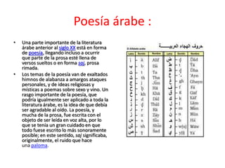 Poesía árabe :
•   Una parte importante de la literatura
    árabe anterior al siglo XX está en forma
    de poesía, llegando incluso a ocurrir
    que parte de la prosa esté llena de
    versos sueltos o en forma saj, prosa
    rimada.
•   Los temas de la poesía van de exaltados
    himnos de alabanza a amargos ataques
    personales, y de ideas religiosas y
    místicas a poemas sobre sexo y vino. Un
    rasgo importante de la poesía, que
    podría igualmente ser aplicado a toda la
    literatura árabe, es la idea de que debía
    ser agradable al oído. La poesía, y
    mucha de la prosa, fue escrita con el
    objeto de ser leída en voz alta, por lo
    que se tenía un gran cuidado en que
    todo fuese escrito lo más sonoramente
    posible; en este sentido, saj significaba,
    originalmente, el ruido que hace
    una paloma.
 
