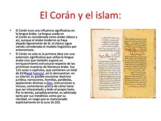 El Corán y el islam:
•   El Corán tuvo una influencia significativa en
    la lengua árabe. La lengua usada en
    el Corán es considerada como árabe clásico y
    así, aunque el árabe moderno se haya
    alejado ligeramente de él, el clásico sigue
    siendo considerado el modelo lingüístico por
    antonomasia.
•   El Corán no solo es la primera obra con una
    extensión significativa que utiliza la lengua
    árabe sino que también supone un
    enriquecimiento estructural respecto de las
    primitivas muestras de literatura árabe. Sus
    114 suras o capítulos, que contienen un total
    de 6236ayat (versos), así lo demuestran: en
    su interior, es posible encontrar doctrina
    jurídica, narraciones, homilías, parábolas,
    apelaciones directas a Dios, instrucciones e,
    incluso, comentarios acerca de cómo tiene
    que ser interpretado y leído el propio texto.
    Por lo demás, paradójicamente, es admirado
    tanto por sus metáforas como por su
    claridad, un rasgo que es mencionado
    explícitamente en la sura 16:103.
 