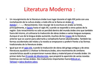 Literatura Moderna :
•   Un resurgimiento de la literatura árabe tuvo lugar durante el siglo XIX junto con una
    revitalización de la cultura árabe; a todo ello se le llama en árabe al-
    Nahda (          Renacimiento. Este resurgir de la escritura en árabe se limitó,
    principalmente, a Egipto hasta el siglo XX, cuando se expandió a otros países de la
    región. Este renacimiento no solo se percibió dentro del mundo árabe sino que también
    fuera del mismo, al cultivarse la traducción de obras árabes a varias lenguas europeas.
    Aunque el uso de la lengua árabe aumentó, muchos de los tropos de la literatura
    anterior que se usaron para adornarla y complicarla fueron abandonados. También las
    formas occidentales del relato y la novela se empezaron a preferir frente a las formas
    tradicionales de la literatura árabe.
•   Igual que en el siglo VIII, cuando la traducción de obras del griego antiguo y de otras
    literaturas ayudaron a vitalizar la literatura árabe, otro movimiento de similares
    características ayudó a proporcionar nuevas ideas y material para el mundo árabe. Un
    primer éxito fue El conde de Montecristo, que propició la aparición de varias novelas
    históricas con temas árabes. Dos traductores importantes fueronRifa'ah al -
    Tahtawi y Jabra Ibrahim Jabra.
 