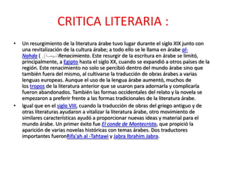CRITICA LITERARIA :
•   Un resurgimiento de la literatura árabe tuvo lugar durante el siglo XIX junto con
    una revitalización de la cultura árabe; a todo ello se le llama en árabe al-
    Nahda (          Renacimiento. Este resurgir de la escritura en árabe se limitó,
    principalmente, a Egipto hasta el siglo XX, cuando se expandió a otros países de la
    región. Este renacimiento no solo se percibió dentro del mundo árabe sino que
    también fuera del mismo, al cultivarse la traducción de obras árabes a varias
    lenguas europeas. Aunque el uso de la lengua árabe aumentó, muchos de
    los tropos de la literatura anterior que se usaron para adornarla y complicarla
    fueron abandonados. También las formas occidentales del relato y la novela se
    empezaron a preferir frente a las formas tradicionales de la literatura árabe.
•   Igual que en el siglo VIII, cuando la traducción de obras del griego antiguo y de
    otras literaturas ayudaron a vitalizar la literatura árabe, otro movimiento de
    similares características ayudó a proporcionar nuevas ideas y material para el
    mundo árabe. Un primer éxito fue El conde de Montecristo, que propició la
    aparición de varias novelas históricas con temas árabes. Dos traductores
    importantes fueronRifa'ah al -Tahtawi y Jabra Ibrahim Jabra.
 