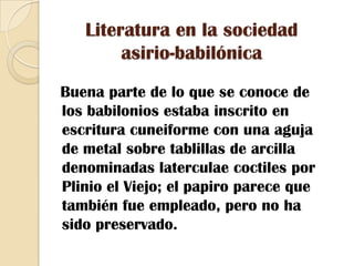 Literatura en la sociedad asirio-babilónica  Buena parte de lo que se conoce de los babilonios estaba inscrito en escritura cuneiforme con una aguja de metal sobre tablillas de arcilla denominadas laterculae coctiles por Plinio el Viejo; el papiro parece que también fue empleado, pero no ha sido preservado.