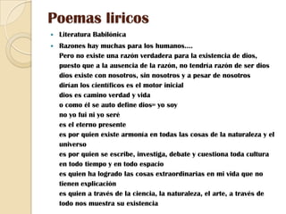 Poemas liricosLiteratura BabilónicaRazones hay muchas para los humanos....Pero no existe una razón verdadera para la existencia de dios, puesto que a la ausencia de la razón, no tendría razón de ser diosdios existe con nosotros, sin nosotros y a pesar de nosotrosdirían los científicos es el motor inicial dios es camino verdad y vidao como él se auto define dios= yo soyno yo fui ni yo serées el eterno presentees por quien existe armonía en todas las cosas de la naturaleza y el universoes por quien se escribe, investiga, debate y cuestiona toda cultura en todo tiempo y en todo espacioes quien ha logrado las cosas extraordinarias en mi vida que no tienen explicaciónes quien a través de la ciencia, la naturaleza, el arte, a través de todo nos muestra su existencia