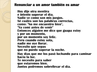 Renunciar a un amor también es amar Hoy dije otra mentirae intento superar el día.Nadie ve como son mis juegos.Sé cuáles son las palabras correctas,como: "No me encuentro bien","Ya comí antes de venir"Entonces alguien me dice que guapa estoyy por un momento,por un momento soy feliz.Pero cuando estoy sola,nadie me oye llorar.Necesito que sepasque no puedo superar la noche.   Hay días que me los pasó luchando para caminar hacia la luz.Te necesito para saberque estaremos bien.Juntos podremos sobrellevar el día.
