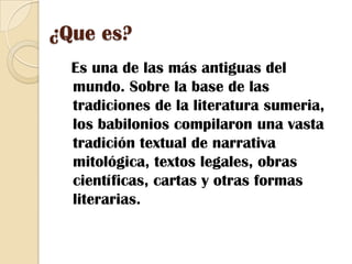 ¿Que es?   Es una de las más antiguas del mundo. Sobre la base de las tradiciones de la literatura sumeria, los babilonios compilaron una vasta tradición textual de narrativa mitológica, textos legales, obras científicas, cartas y otras formas literarias.