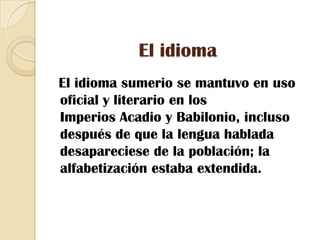 El idioma  El idioma sumerio se mantuvo en uso oficial y literario en los Imperios Acadio y Babilonio, incluso después de que la lengua hablada desapareciese de la población; la alfabetización estaba extendida.