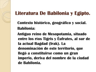 Literatura De Babilonia y Egipto.  Contexto histórico, geográfico y social.Babilonia:  Antiguo reino de Mesopotamia, situado entre los ríos Tigris y Éufrates, al sur de la actual Bagdad (Irak). La denominación de este territorio, que llegó a constituirse como un gran imperio, deriva del nombre de la ciudad de Babilonia. 